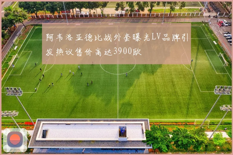 阿韦洛亚德比战外套曝光LV品牌引发热议售价高达3900欧