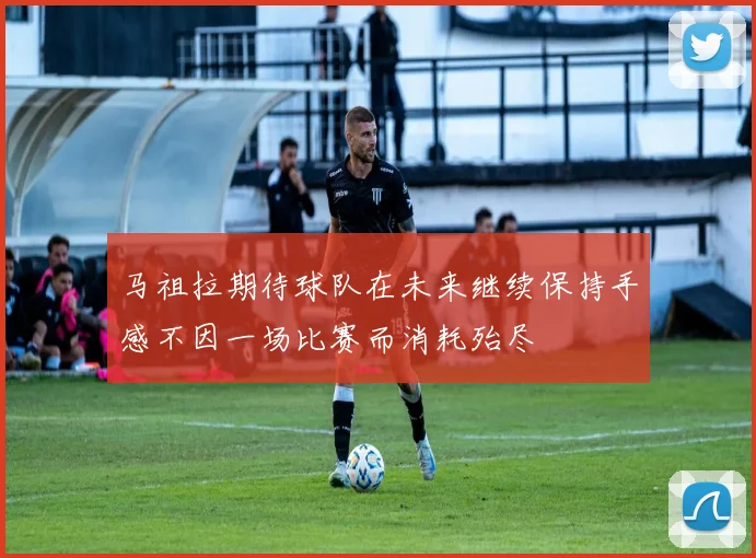 马祖拉期待球队在未来继续保持手感不因一场比赛而消耗殆尽