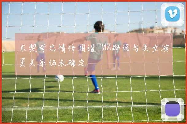 东契奇恋情传闻遭TMZ辟谣与美女演员关系仍未确定
