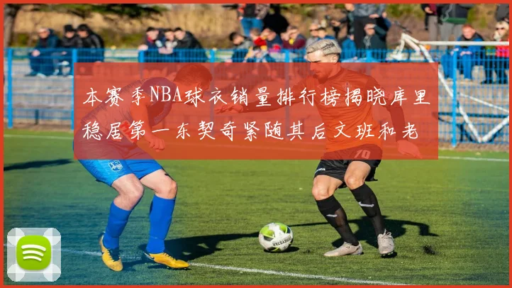 本赛季NBA球衣销量排行榜揭晓库里稳居第一东契奇紧随其后文班和老詹表现不俗