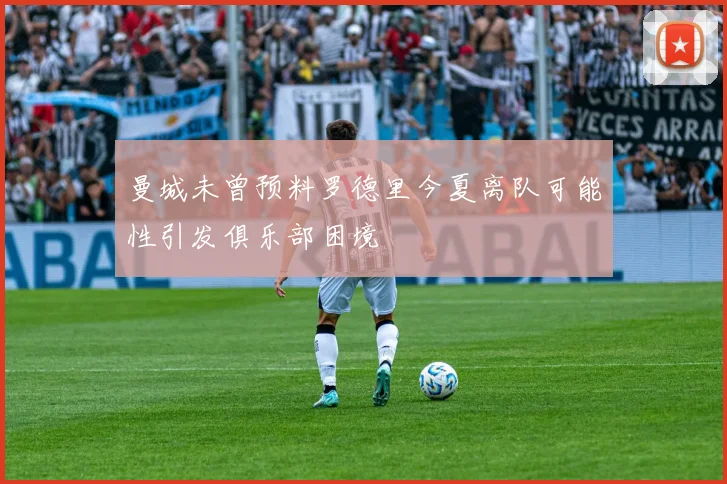 曼城未曾预料罗德里今夏离队可能性引发俱乐部困境