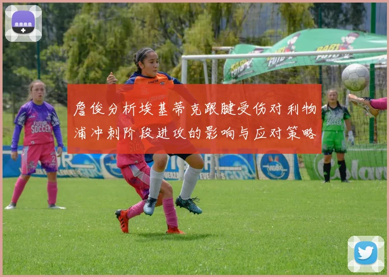 詹俊分析埃基蒂克跟腱受伤对利物浦冲刺阶段进攻的影响与应对策略