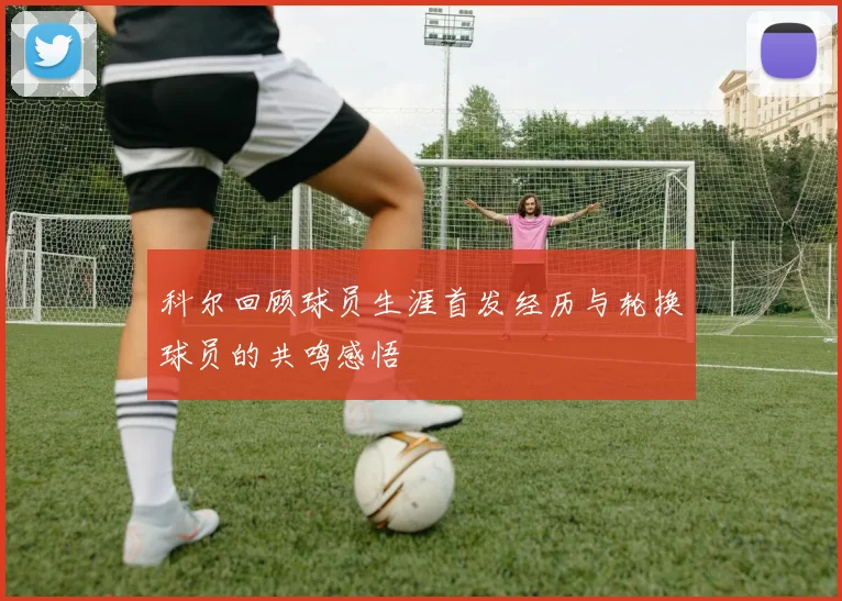 科尔回顾球员生涯首发经历与轮换球员的共鸣感悟