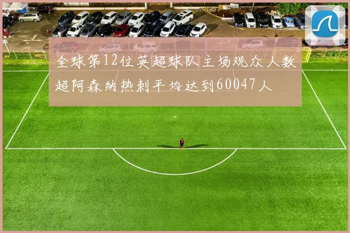 全球第12位英超球队主场观众人数超阿森纳热刺平均达到60047人
