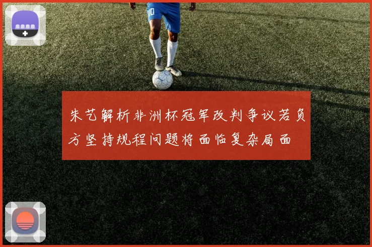 朱艺解析非洲杯冠军改判争议若负方坚持规程问题将面临复杂局面