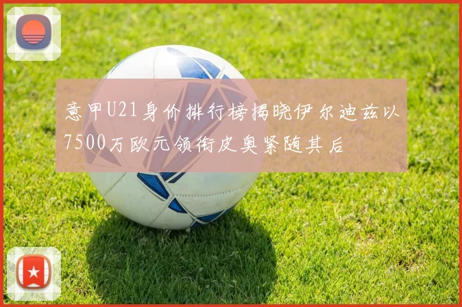 意甲U21身价排行榜揭晓伊尔迪兹以7500万欧元领衔皮奥紧随其后