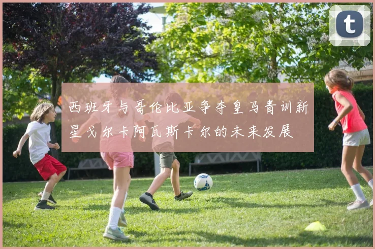 西班牙与哥伦比亚争夺皇马青训新星戈尔卡阿瓦斯卡尔的未来发展