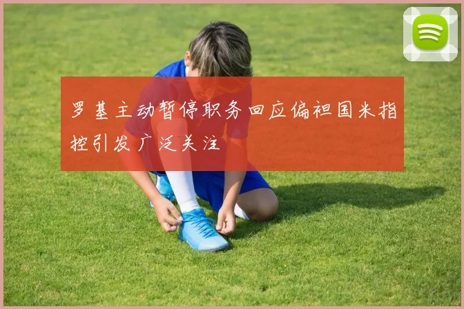 罗基主动暂停职务回应偏袒国米指控引发广泛关注