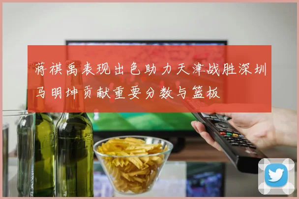 蒋祺禹表现出色助力天津战胜深圳马明坤贡献重要分数与篮板