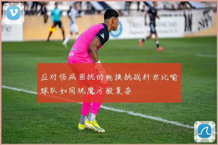 应对伤病困扰的轮换挑战科尔比喻球队如同玩魔方般复杂