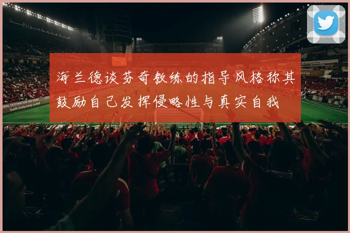 海兰德谈芬奇教练的指导风格称其鼓励自己发挥侵略性与真实自我