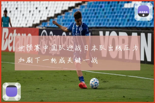 世预赛中国队迎战日本队出线压力加剧下一轮成关键一战