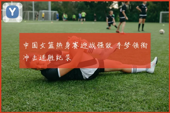 中国女篮热身赛迎战强敌 李梦领衔冲击连胜纪录