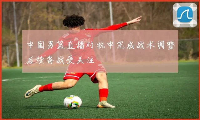 中国男篮直播对抗中完成战术调整后续备战受关注