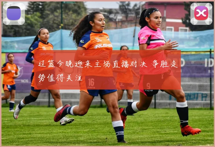 辽篮今晚迎来主场直播对决 争胜走势值得关注