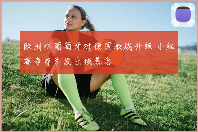 欧洲杯葡萄牙对德国激战升级 小组赛争夺引发出线悬念